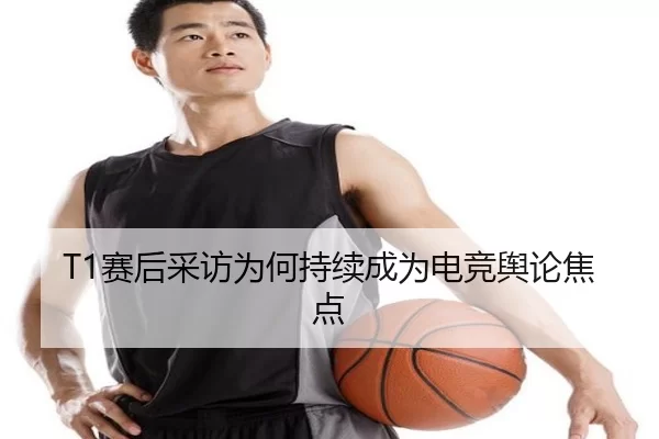 T1赛后采访为何持续成为电竞舆论焦点
